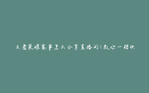 王者荣耀赛事怎么分享直播间(教你一招快速分享直播间的方法)