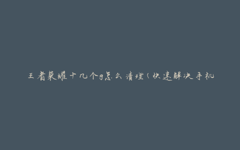 王者荣耀十几个g怎么清理(快速解决手机卡顿问题)