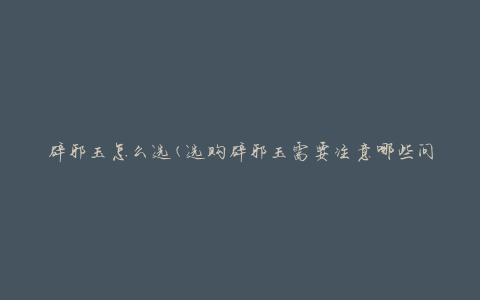 辟邪玉怎么选(选购辟邪玉需要注意哪些问题)