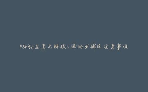 p5r钓鱼怎么解锁(详细步骤及注意事项)