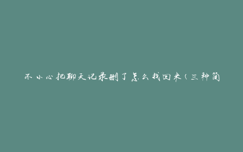 不小心把聊天记录删了怎么找回来(三种简单方法教你轻松解决)
