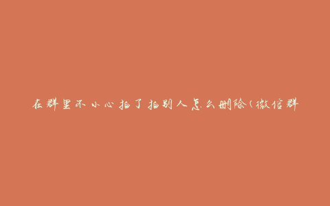 在群里不小心拍了拍别人怎么删除(微信群、QQ群、钉钉群应用全解析)