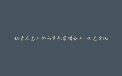 qq音乐怎么把两首歌剪辑合并(快速实现音频编辑)