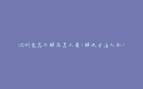 UC浏览器不解压怎么看(解决方法大全)
