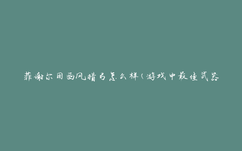 菲谢尔用西风猎弓怎么样(游戏中最佳武器搭配？)