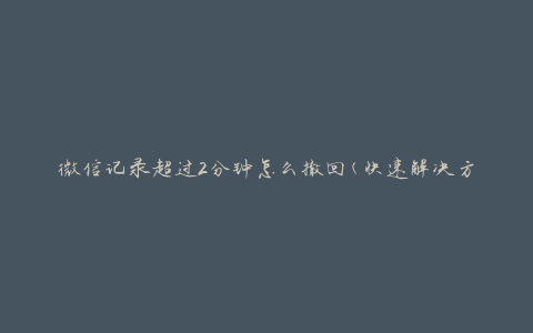 微信记录超过2分钟怎么撤回(快速解决方法)