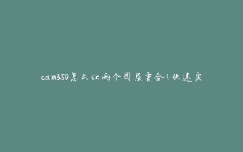 cam350怎么让两个图层重合(快速实现精准对齐)