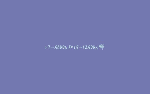 r7-5800h和i5-12500h哪个好(性能对比与选择指南)