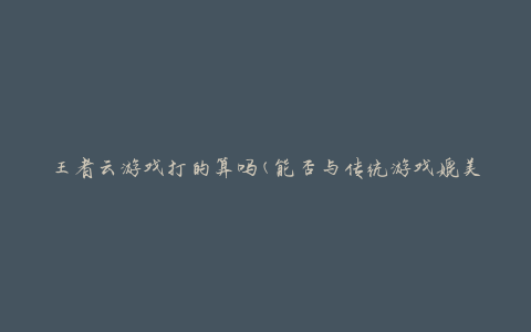 王者云游戏打的算吗(能否与传统游戏媲美)