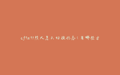 cf9a91烈火怎么切换形态(有哪些方法可以实现形态切换)