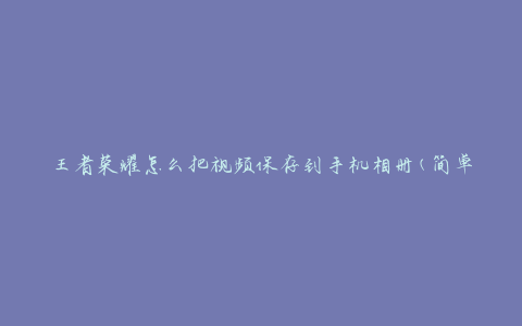 王者荣耀怎么把视频保存到手机相册(简单操作教程)