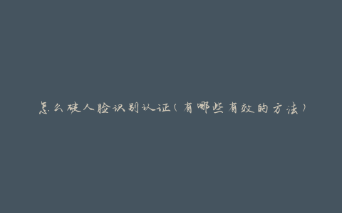 怎么破人脸识别认证(有哪些有效的方法)