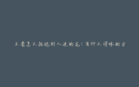 王者怎么拒绝别人送的花(有什么得体的方式拒绝礼物)