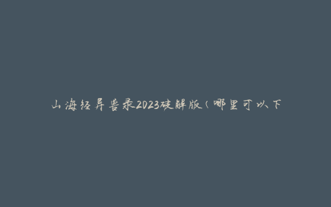 山海经异兽录2023破解版(哪里可以下载最新版本？)