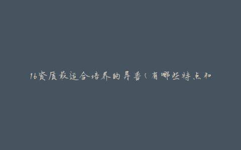 16资质最适合培养的异兽(有哪些特点和培养方法)