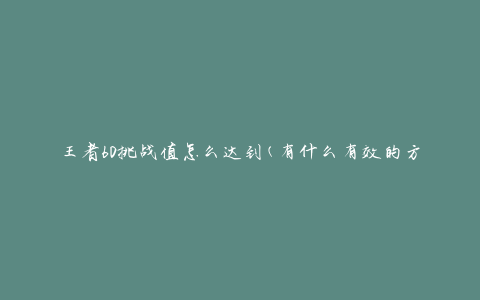 王者60挑战值怎么达到(有什么有效的方法和技巧)