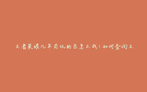 王者荣耀几年前玩的区怎么找(如何查询王者荣耀历史游戏区)