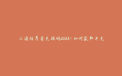 山海经异兽兑换码2023(如何获取并兑换稀有异兽)