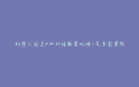 幻想三国志4和外传都要玩吗(是否需要同时体验两款游戏)