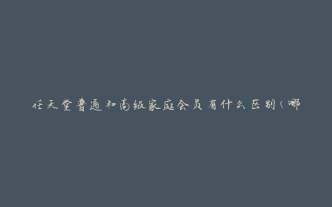 任天堂普通和高级家庭会员有什么区别(哪个更适合你的游戏需求)