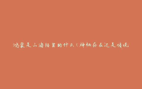 鸿蒙是山海经里的什么(神秘存在还是传说中的生物)
