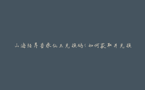 山海经异兽录仙玉兑换码(如何获取并兑换仙玉)