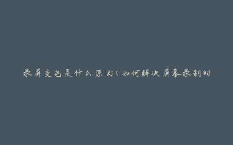 录屏变色是什么原因(如何解决屏幕录制时出现的颜色异常问题)