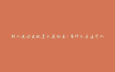 别人送你皮肤怎么退回去(有什么方法可以返还他人赠送的皮肤)
