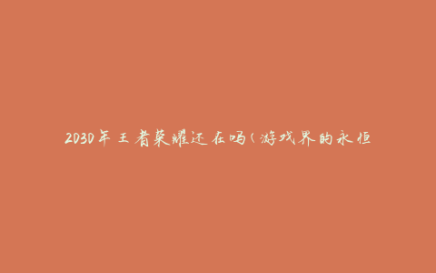 2030年王者荣耀还在吗(游戏界的永恒传奇)