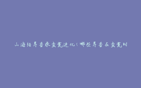 山海经异兽录蛮荒进化(哪些异兽在蛮荒时代发生了进化？)