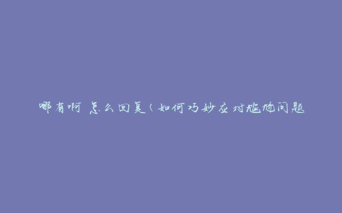 哪有啊 怎么回复(如何巧妙应对尴尬问题)