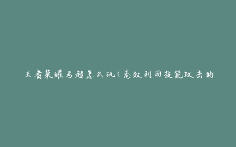 王者荣耀马超怎么玩(高效利用技能攻击的秘诀)