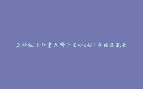 原神凯亚和重云哪个当冰c好(谁的技能更适合冰元素输出)