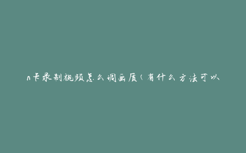 n卡录制视频怎么调画质(有什么方法可以提高视频画质？)