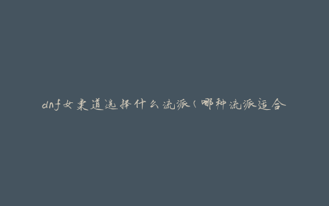 dnf女柔道选择什么流派(哪种流派适合你的战斗风格)
