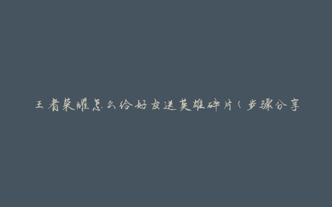 王者荣耀怎么给好友送英雄碎片(步骤分享)