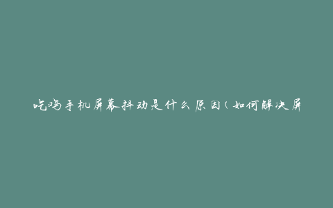 吃鸡手机屏幕抖动是什么原因(如何解决屏幕抖动问题)