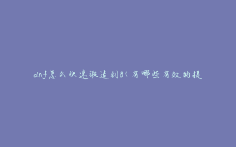 dnf怎么快速锻造到8(有哪些有效的提升锻造等级的方法)