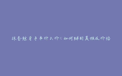 抹香鲸牙手串什么价(如何辨别真假及价格区间)