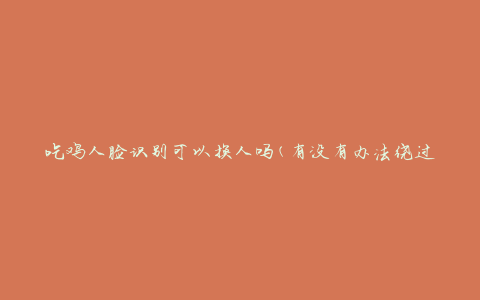 吃鸡人脸识别可以换人吗(有没有办法绕过人脸识别系统)