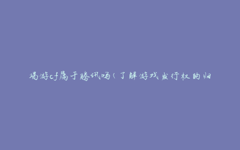 端游cf属于腾讯吗(了解游戏发行权的归属)