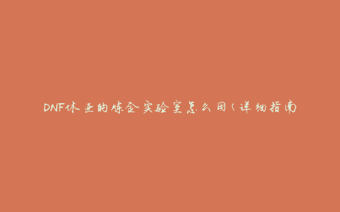DNF休亚的炼金实验室怎么用(详细指南分享)