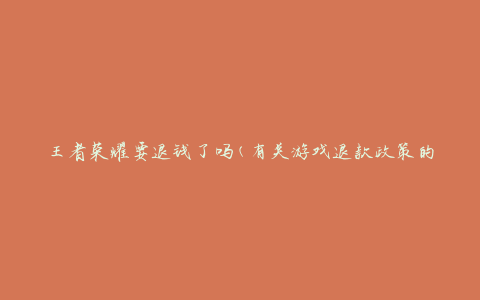 王者荣耀要退钱了吗(有关游戏退款政策的解答)