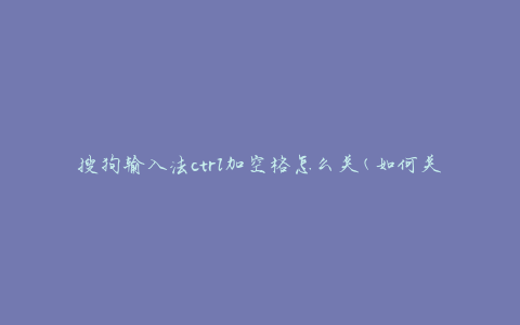 搜狗输入法ctrl加空格怎么关(如何关闭搜狗输入法的快捷键功能)