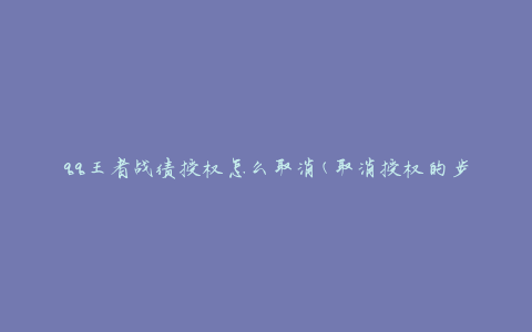qq王者战绩授权怎么取消(取消授权的步骤和方法是什么？)