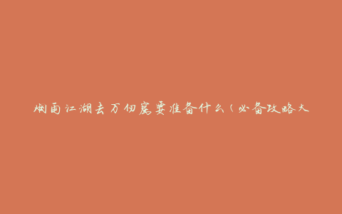 烟雨江湖去万仞窟要准备什么(必备攻略大揭秘)