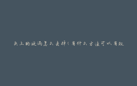 头上的漩涡怎么去掉(有什么方法可以有效消除头顶的漩涡问题)