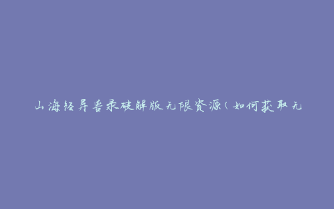 山海经异兽录破解版无限资源(如何获取无限资源并解锁所有异兽)