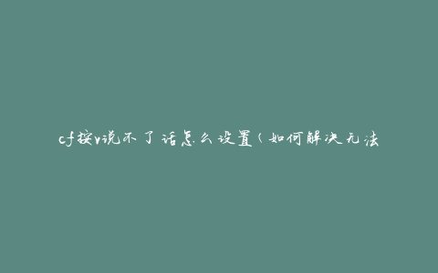 cf按v说不了话怎么设置(如何解决无法使用语音功能的问题)