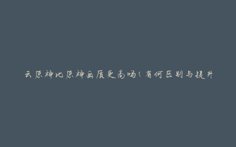 云原神比原神画质更高吗(有何区别与提升)